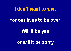 I don't want to wait

for our lives to be over

Will it be yes

or will it be sorry