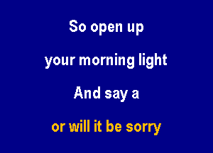 80 open up
your morning light

And say a

or will it be sorry