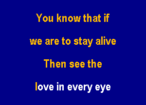 You know that if
we are to stay alive

Then see the

love in every eye