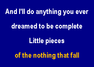 And I'll do anything you ever
dreamed to be complete

Little pieces

of the nothing that fall