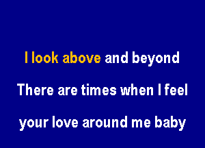 llook above and beyond

There are times when lfeel

your love around me baby