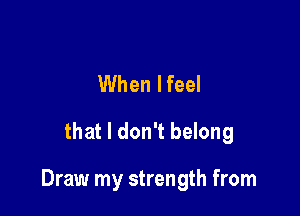 When lfeel
that I don't belong

Draw my strength from