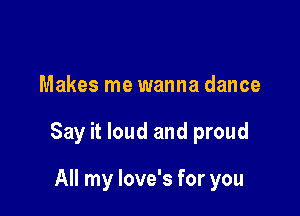 Makes me wanna dance

Say it loud and proud

All my love's for you