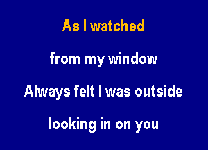 As I watched
from my window

Always felt I was outside

looking in on you