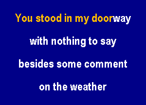 You stood in my doomay

with nothing to say
besides some comment

on the weather