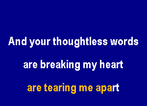 And your thoughtless words

are breaking my heart

are tearing me apart