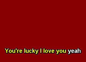 You're lucky I love you yeah