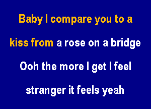 Baby I compare you to a

kiss from a rose on a bridge

Ooh the more I get I feel

stranger it feels yeah