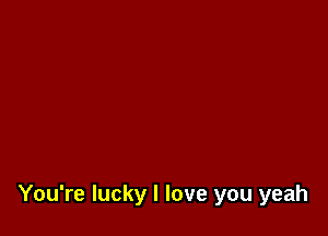 You're lucky I love you yeah