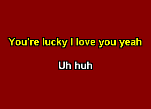 You're lucky I love you yeah

Uh huh