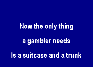 Nowthe onlything

a gambler needs

Is a suitcase and a trunk