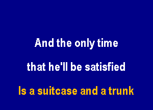 And the only time

that he'll be satisfied

Is a suitcase and a trunk