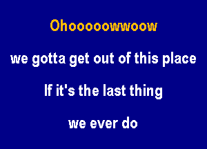 Ohooooowwoow

we gotta get out of this place

If it's the last thing

we ever do