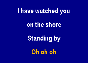 l have watched you

on the shore
Standing by
Oh oh oh