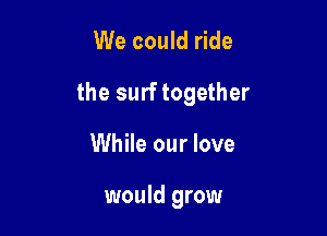 We could ride

the surf together

While our love

would grow