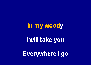 In my woody

I will take you

Everywhere I go