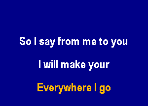 So I say from me to you

I will make your

Everywhere I go