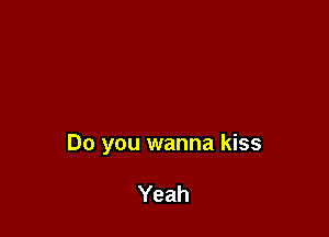 Do you wanna kiss

Yeah