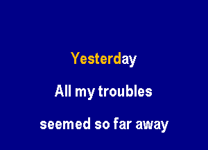 Yesterday

All my troubles

seemed so far away