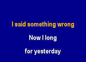 I said something wrong

Now I long

for yesterday