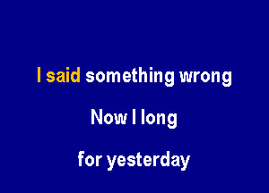 I said something wrong

Now I long

for yesterday