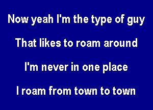 Now yeah I'm the type of guy

That likes to roam around

I'm never in one place

I roam from town to town