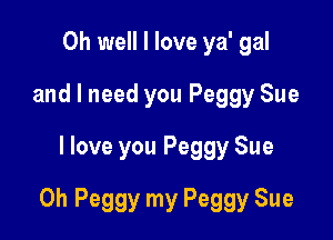Oh well I love ya' gal
and I need you Peggy Sue
I love you Peggy Sue

0h Peggy my Peggy Sue