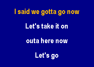 I said we gotta go now

Let's take it on
outa here now

Let's go