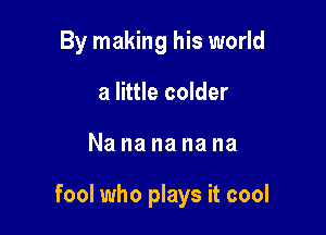 By making his world
a little colder

Nanananana

fool who plays it cool