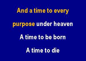 And a time to every

purpose under heaven
A time to be born

A time to die