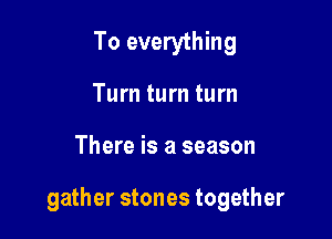 To everything
Turn turn turn

There is a season

gather stones together