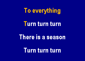 To everything

Turn turn turn
There is a season

Turn turn turn