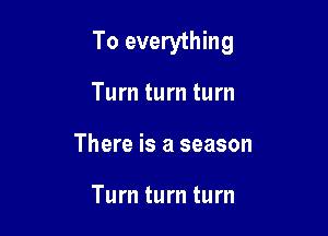 To everything

Turn turn turn
There is a season

Turn turn turn