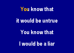 You know that

it would be untrue

You know that

I would be a liar