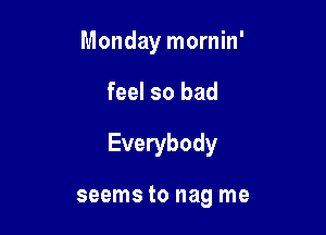 Monday mornin'

feel so bad

Everybody

seems to nag me