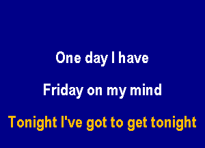 One day I have

Friday on my mind

Tonight I've got to get tonight