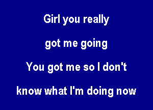 Girl you really
got me going

You got me so I don't

know what I'm doing now