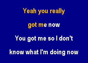 Yeah you really
got me now

You got me so I don't

know what I'm doing now