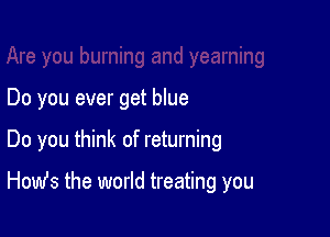 Do you ever get blue

Do you think of returning

Homfs the world treating you