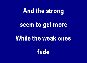 And the strong

seem to get more
While the weak ones

fade