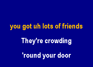 you got uh lots of friends

They're crowding

'round your door