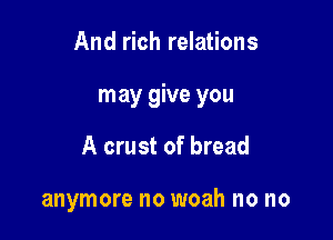 And rich relations

may give you

A crust of bread

anymore no woah no no