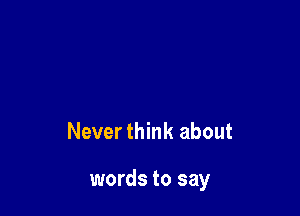 Never think about

words to say