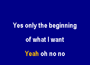 Yes onlythe beginning

of wh at I want

Yeah oh no no