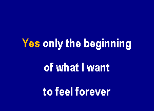 Yes only the beginning

of wh at I want

to feel forever