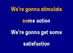 We're gonna stimulate

some action
We're gonna get some

satisfaction
