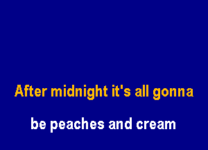 After midnight it's all gonna

be peaches and cream
