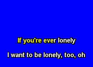 If you're ever lonely

lwant to be lonely, too, oh