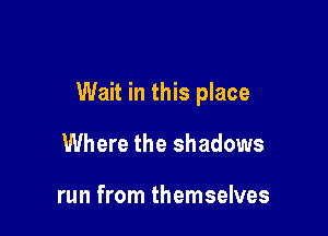 Wait in this place

Where the shadows

run from themselves