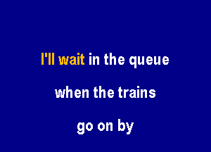 I'll wait in the queue

when the trains

go on by